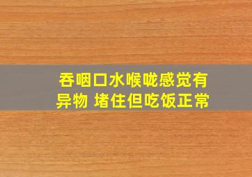 吞咽口水喉咙感觉有异物 堵住但吃饭正常